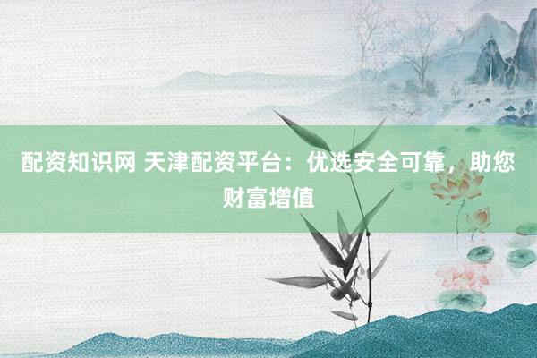 配资知识网 天津配资平台：优选安全可靠，助您财富增值