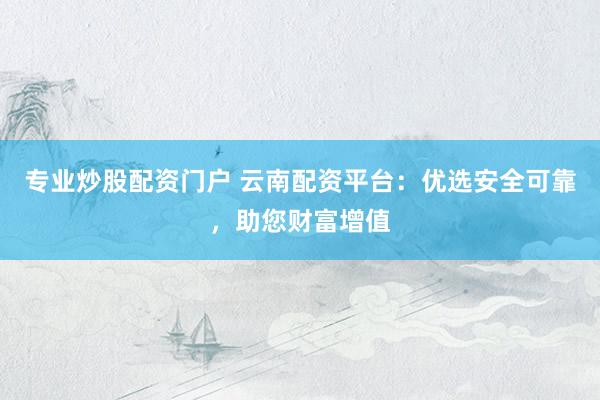专业炒股配资门户 云南配资平台：优选安全可靠，助您财富增值