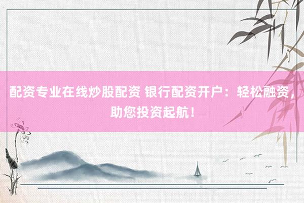配资专业在线炒股配资 银行配资开户：轻松融资，助您投资起航！