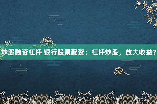 炒股融资杠杆 银行股票配资：杠杆炒股，放大收益？
