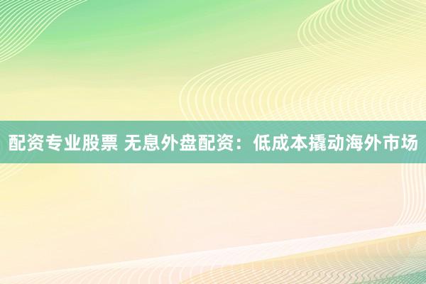 配资专业股票 无息外盘配资：低成本撬动海外市场