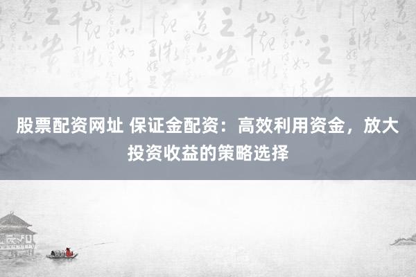 股票配资网址 保证金配资：高效利用资金，放大投资收益的策略选择