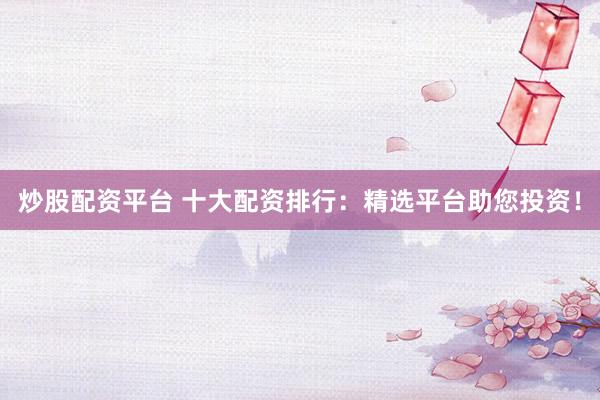炒股配资平台 十大配资排行：精选平台助您投资！