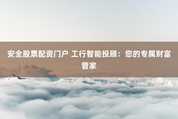 安全股票配资门户 工行智能投顾：您的专属财富管家