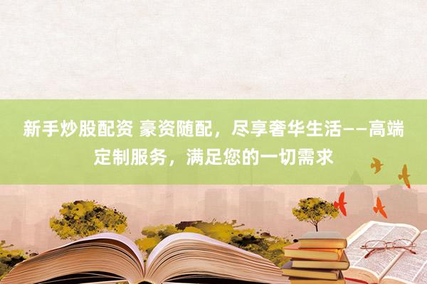 新手炒股配资 豪资随配，尽享奢华生活——高端定制服务，满足您的一切需求