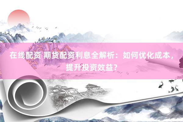 在线配资 期货配资利息全解析：如何优化成本，提升投资效益？