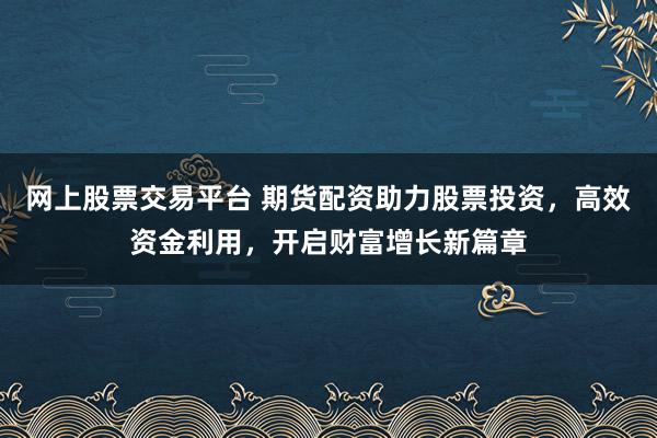 网上股票交易平台 期货配资助力股票投资，高效资金利用，开启财富增长新篇章