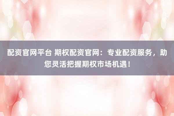 配资官网平台 期权配资官网：专业配资服务，助您灵活把握期权市场机遇！