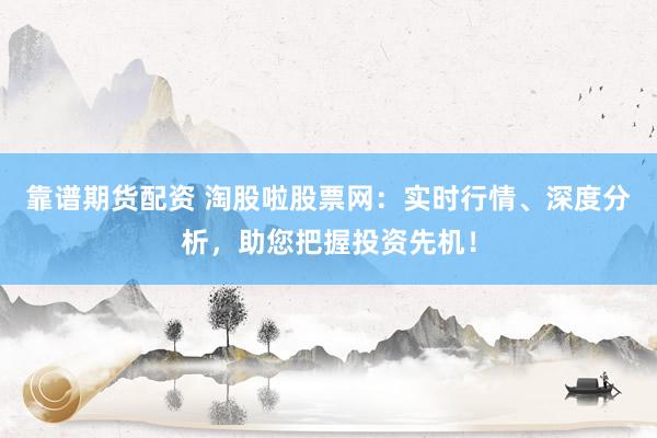 靠谱期货配资 淘股啦股票网：实时行情、深度分析，助您把握投资先机！