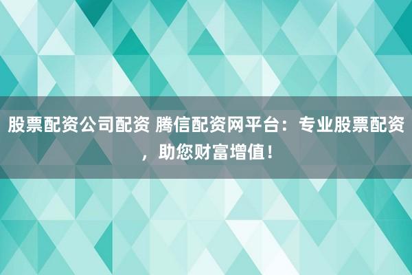 股票配资公司配资 腾信配资网平台：专业股票配资，助您财富增值！