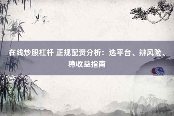 在线炒股杠杆 正规配资分析：选平台、辨风险、稳收益指南