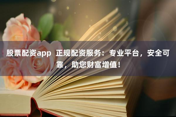 股票配资app  正规配资服务：专业平台，安全可靠，助您财富增值！