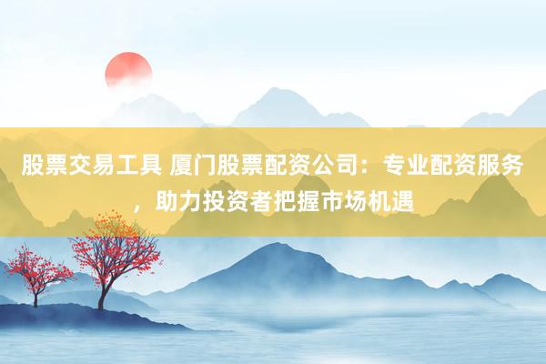 股票交易工具 厦门股票配资公司：专业配资服务，助力投资者把握市场机遇