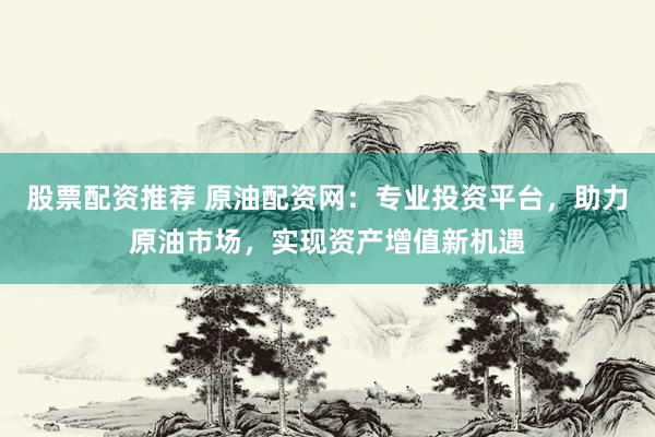 股票配资推荐 原油配资网：专业投资平台，助力原油市场，实现资产增值新机遇