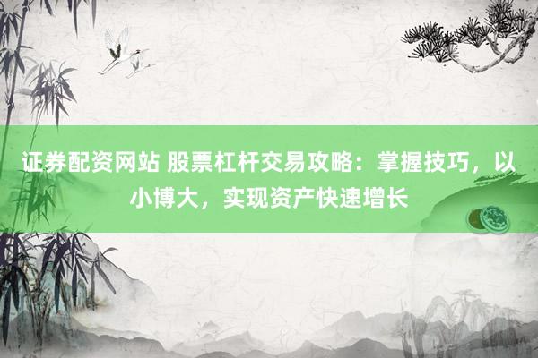 证券配资网站 股票杠杆交易攻略：掌握技巧，以小博大，实现资产快速增长