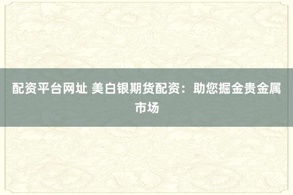 配资平台网址 美白银期货配资：助您掘金贵金属市场