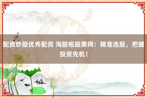 配资炒股优秀配资 淘股啦股票网：精准选股，把握投资先机！