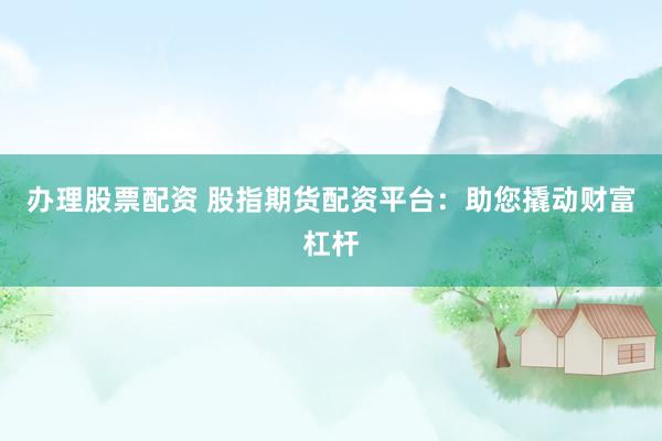 办理股票配资 股指期货配资平台：助您撬动财富杠杆