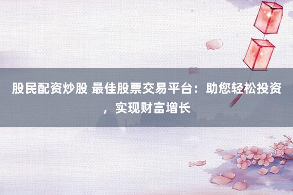 股民配资炒股 最佳股票交易平台：助您轻松投资，实现财富增长