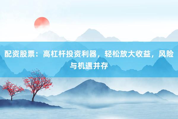 配资股票：高杠杆投资利器，轻松放大收益，风险与机遇并存