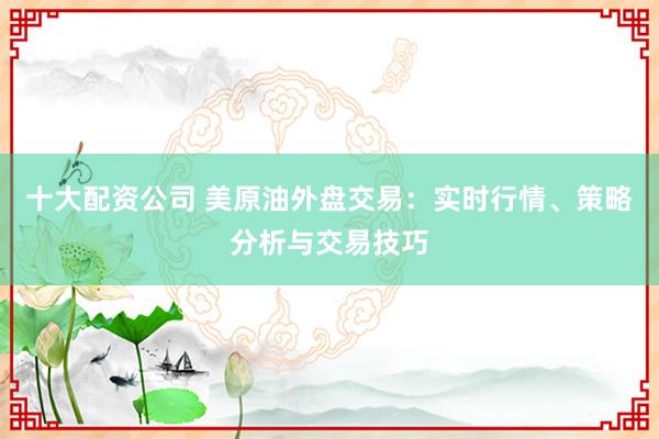 十大配资公司 美原油外盘交易：实时行情、策略分析与交易技巧