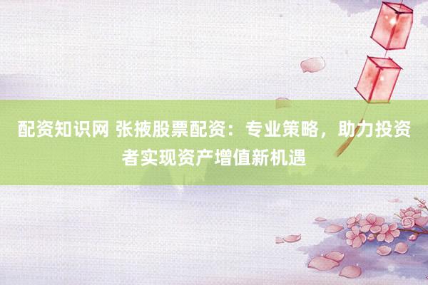 配资知识网 张掖股票配资：专业策略，助力投资者实现资产增值新机遇