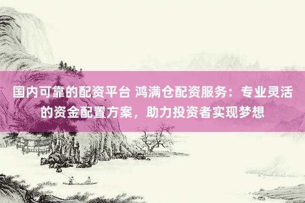 国内可靠的配资平台 鸿满仓配资服务：专业灵活的资金配置方案，助力投资者实现梦想