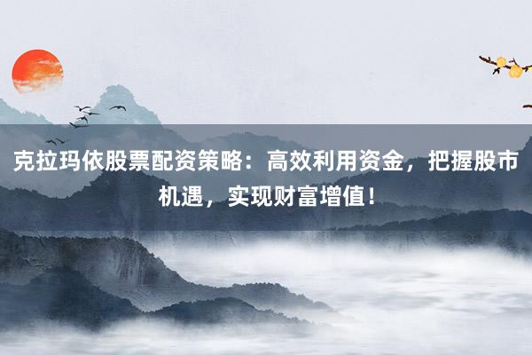 克拉玛依股票配资策略：高效利用资金，把握股市机遇，实现财富增值！