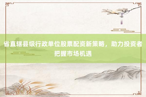 省直辖县级行政单位股票配资新策略，助力投资者把握市场机遇