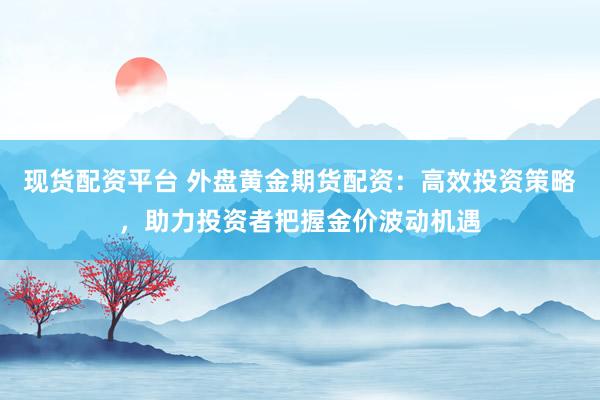 现货配资平台 外盘黄金期货配资：高效投资策略，助力投资者把握金价波动机遇