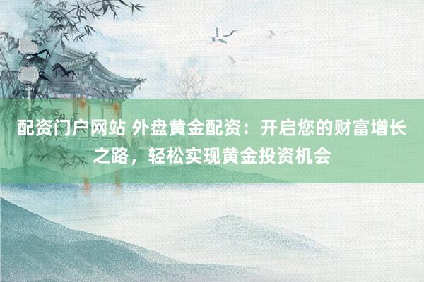 配资门户网站 外盘黄金配资：开启您的财富增长之路，轻松实现黄金投资机会