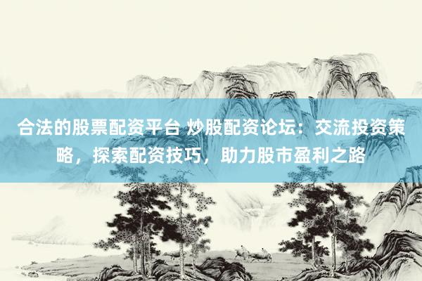 合法的股票配资平台 炒股配资论坛：交流投资策略，探索配资技巧，助力股市盈利之路