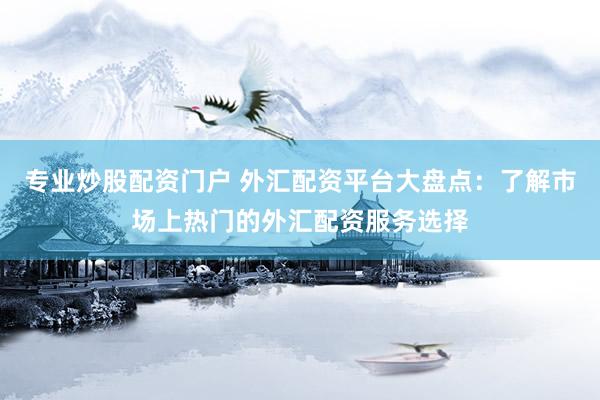 专业炒股配资门户 外汇配资平台大盘点：了解市场上热门的外汇配资服务选择