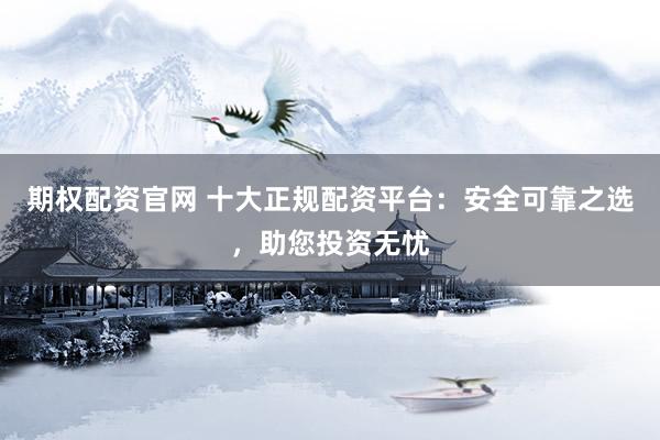 期权配资官网 十大正规配资平台：安全可靠之选，助您投资无忧