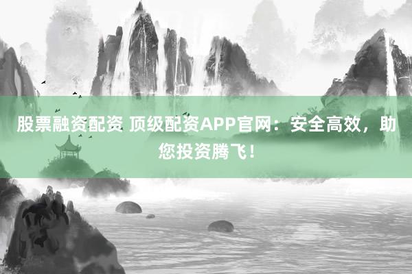 股票融资配资 顶级配资APP官网：安全高效，助您投资腾飞！