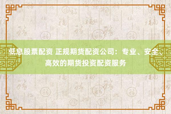 低息股票配资 正规期货配资公司：专业、安全、高效的期货投资配资服务