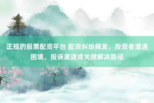 正规的股票配资平台 配资纠纷频发，投资者遭遇困境，投诉渠道成关键解决路径
