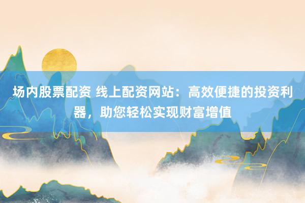 场内股票配资 线上配资网站：高效便捷的投资利器，助您轻松实现财富增值