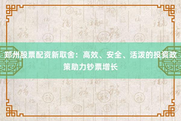 郑州股票配资新取舍：高效、安全、活泼的投资政策助力钞票增长