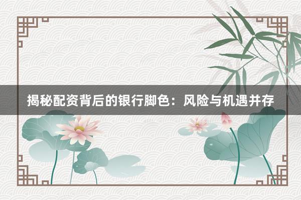 揭秘配资背后的银行脚色：风险与机遇并存