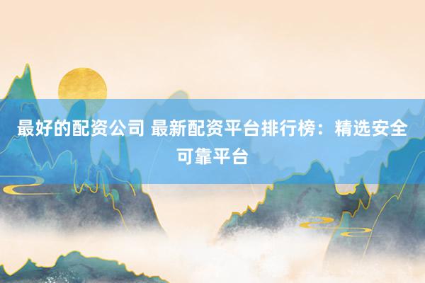 最好的配资公司 最新配资平台排行榜：精选安全可靠平台