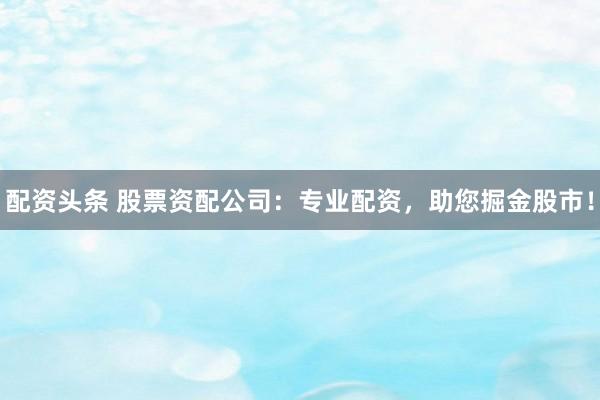 配资头条 股票资配公司：专业配资，助您掘金股市！