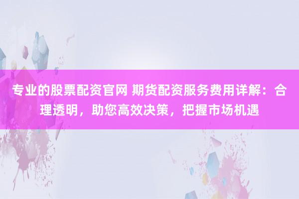 专业的股票配资官网 期货配资服务费用详解：合理透明，助您高效决策，把握市场机遇