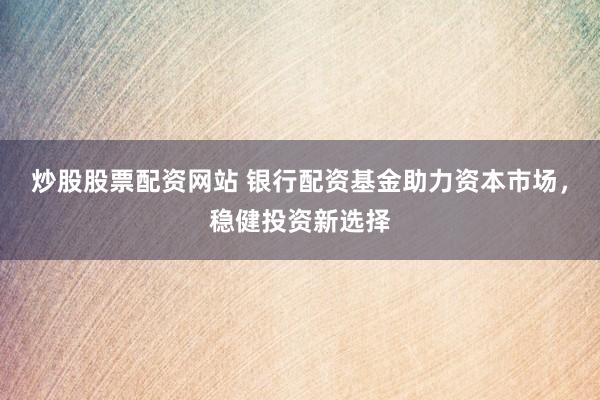 炒股股票配资网站 银行配资基金助力资本市场，稳健投资新选择