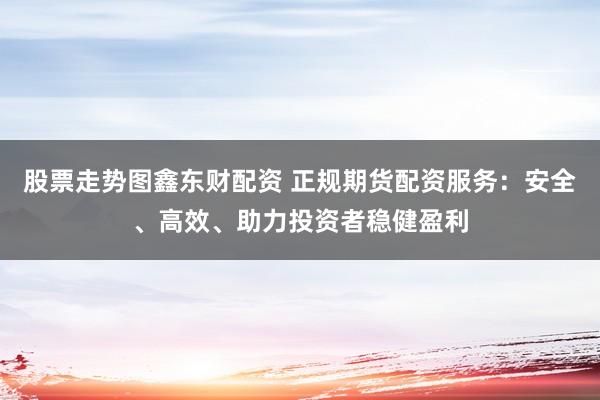 股票走势图鑫东财配资 正规期货配资服务：安全、高效、助力投资者稳健盈利