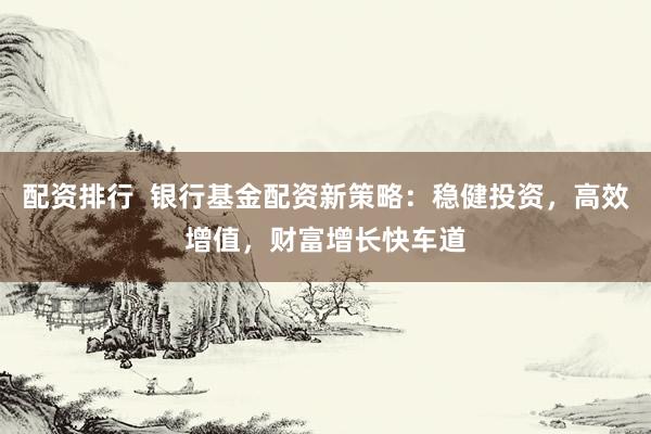 配资排行  银行基金配资新策略：稳健投资，高效增值，财富增长快车道