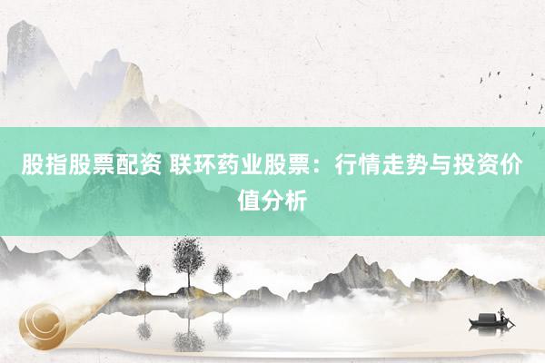 股指股票配资 联环药业股票：行情走势与投资价值分析