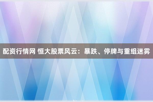 配资行情网 恒大股票风云：暴跌、停牌与重组迷雾
