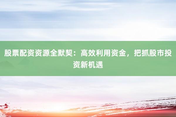 股票配资资源全默契：高效利用资金，把抓股市投资新机遇