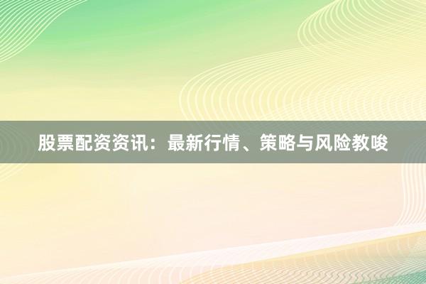 股票配资资讯：最新行情、策略与风险教唆